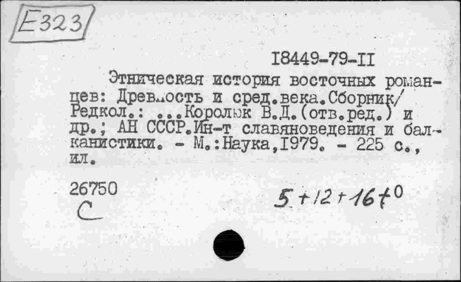 ﻿І8449-79-Ц
Этническая история восточных роыан-цев: Древность и сред.века.Сборник/ Редкол.: ...Королюк В.Д.(отв.ред.) и др.; АН СССР.Ин-т славяноведения и балканистики. - М.:Наука,1979. - 225 с., ил.
26750
